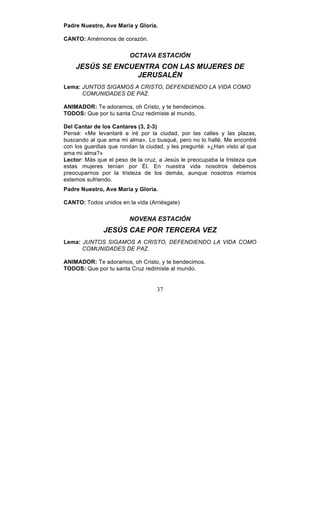 37
Padre Nuestro, Ave María y Gloria.
CANTO: Amémonos de corazón.
OCTAVA ESTACIÓN
JESÚS SE ENCUENTRA CON LAS MUJERES DE
JERUSALÉN
Lema: JUNTOS SIGAMOS A CRISTO, DEFENDIENDO LA VIDA COMO
COMUNIDADES DE PAZ.
ANIMADOR: Te adoramos, oh Cristo, y te bendecimos.
TODOS: Que por tu santa Cruz redimiste al mundo.
Del Cantar de los Cantares (3, 2-3)
Pensé: «Me levantaré e iré por la ciudad, por las calles y las plazas,
buscando al que ama mi alma». Lo busqué, pero no lo hallé. Me encontré
con los guardias que rondan la ciudad, y les pregunté: «¿Han visto al que
ama mi alma?»
Lector: Más que el peso de la cruz, a Jesús le preocupaba la tristeza que
estas mujeres tenían por Él. En nuestra vida nosotros debemos
preocuparnos por la tristeza de los demás, aunque nosotros mismos
estemos sufriendo.
Padre Nuestro, Ave María y Gloria.
CANTO: Todos unidos en la vida (Arriésgate)
NOVENA ESTACIÓN
JESÚS CAE POR TERCERA VEZ
Lema: JUNTOS SIGAMOS A CRISTO, DEFENDIENDO LA VIDA COMO
COMUNIDADES DE PAZ.
ANIMADOR: Te adoramos, oh Cristo, y te bendecimos.
TODOS: Que por tu santa Cruz redimiste al mundo.
 