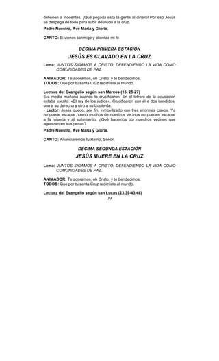 39
detienen a inocentes. ¡Qué pegada está la gente al dinero! Por eso Jesús
se despega de todo para subir desnudo a la cruz.
Padre Nuestro, Ave María y Gloria.
CANTO: Si vienes conmigo y alientas mi fe
DÉCIMA PRIMERA ESTACIÓN
JESÚS ES CLAVADO EN LA CRUZ
Lema: JUNTOS SIGAMOS A CRISTO, DEFENDIENDO LA VIDA COMO
COMUNIDADES DE PAZ.
ANIMADOR: Te adoramos, oh Cristo, y te bendecimos.
TODOS: Que por tu santa Cruz redimiste al mundo.
Lectura del Evangelio según san Marcos (15, 25-27)
Era media mañana cuando lo crucificaron. En el letrero de la acusación
estaba escrito: «El rey de los judíos». Crucificaron con él a dos bandidos,
uno a su derecha y otro a su izquierda.
- Lector: Jesús quedó, por fin, inmovilizado con tres enormes clavos. Ya
no puede escapar, como muchos de nuestros vecinos no pueden escapar
a la miseria y al sufrimiento. ¿Qué hacemos por nuestros vecinos que
agonizan en sus penas?
Padre Nuestro, Ave María y Gloria.
CANTO: Anunciaremos tu Reino, Señor.
DÉCIMA SEGUNDA ESTACIÓN
JESÚS MUERE EN LA CRUZ
Lema: JUNTOS SIGAMOS A CRISTO, DEFENDIENDO LA VIDA COMO
COMUNIDADES DE PAZ.
ANIMADOR: Te adoramos, oh Cristo, y te bendecimos.
TODOS: Que por tu santa Cruz redimiste al mundo.
Lectura del Evangelio según san Lucas (23,39-43.46)
 