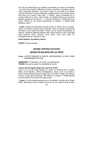 40
Uno de los malhechores que estaban crucificados con Jesús lo insultaba:
“¿no eres tú el mesías? ¡Sálvate a ti mismo y también a nosotros” pero el
otro lo reprendió diciendo: “¿no temes a Dios, tú que estás en el mismo
suplicio? Nosotros lo hemos merecido y pagamos por lo que hemos hecho,
pero éste no ha hecho nada malo”. Y añadió: “Jesús, acuérdate de mí
cuando entres en tu reino”. Jesús le dijo: “en verdad te digo que hoy mismo
estarás conmigo en el paraíso”. (…) hacia el mediodía (…) Jesús gritó muy
fuerte: “Padre, en tus manos encomiendo mi espíritu”. Y dichas estas
palabras, expiró.
- Lector: Llegó la hora de pasar de este mundo al Padre. Con su muerte,
Jesús nos enseña a todos a morir al pecado. Morir es acabar de ponernos
del todo en las manos del Padre. "Padre, en tus manos encomiendo mi
espíritu". Nosotros debemos dárselo todo a Dios durante la vida. ¡Qué fácil
será entonces morir! Vivamos como Jesús, para morir como El,
entregándonos por completo a Dios.
Padre Nuestro, Ave María y Gloria.
CANTO: Tengo que gritar
DÉCIMA TERCERA ESTACIÓN
JESÚS ES BAJADO DE LA CRUZ
Lema: JUNTOS SIGAMOS A CRISTO, DEFENDIENDO LA VIDA COMO
COMUNIDADES DE PAZ.
ANIMADOR: Te adoramos, oh Cristo, y te bendecimos.
TODOS: Que por tu santa Cruz redimiste al mundo.
Lectura del Evangelio según san Juan (19, 25-27)
Junto a la cruz de Jesús estaban su madre, la hermana de su madre,
María, la de Cleofás, y María, la Magdalena. Jesús, al ver a su madre y
junto a ella al discípulo al que amaba, dijo a su madre: «Mujer, ahí tienes a
tu hijo». Luego, dijo al discípulo: «Ahí tienes a tu madre». Y desde aquella
hora, el discípulo la recibió como algo propio.
- Lector: En esta estación pensemos en la soledad y el dolor de la Virgen
María. Ella estuvo todo el tiempo al pie de la cruz. Estuvo firme cuando
 