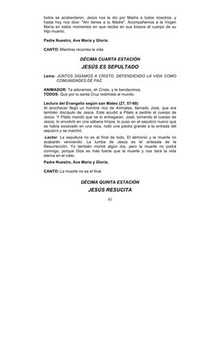 41
todos se acobardaron. Jesús nos la dio por Madre a todos nosotros, y
hasta hoy nos dice: "Ahí tienes a tu Madre". Acompañemos a la Virgen
María en estos momentos en que recibe en sus brazos el cuerpo de su
Hijo muerto.
Padre Nuestro, Ave María y Gloria.
CANTO: Mientras recorres la vida
DÉCIMA CUARTA ESTACIÓN
JESÚS ES SEPULTADO
Lema: JUNTOS SIGAMOS A CRISTO, DEFENDIENDO LA VIDA COMO
COMUNIDADES DE PAZ.
ANIMADOR: Te adoramos, oh Cristo, y te bendecimos.
TODOS: Que por tu santa Cruz redimiste al mundo.
Lectura del Evangelio según san Mateo (27, 57-60)
Al anochecer llegó un hombre rico de Arimatea, llamado José, que era
también discípulo de Jesús. Este acudió a Pilato a pedirle el cuerpo de
Jesús. Y Pilato mandó que se lo entregaran. José, tomando el cuerpo de
Jesús, lo envolvió en una sábana limpia, lo puso en el sepulcro nuevo que
se había excavado en una roca, rodó una piedra grande a la entrada del
sepulcro y se marchó.
-Lector: La sepultura no es el final de todo. El demonio y la muerte no
acabarán venciendo. La tumba de Jesús es la' antesala de la
Resurrección. Yo también moriré algún día, pero la muerte no podrá
conmigo, porque Dios es más fuerte que la muerte y nos dará la vida
eterna en el cielo.
Padre Nuestro, Ave María y Gloria.
CANTO: La muerte no es el final
DÉCIMA QUINTA ESTACIÓN
JESÚS RESUCITA
 