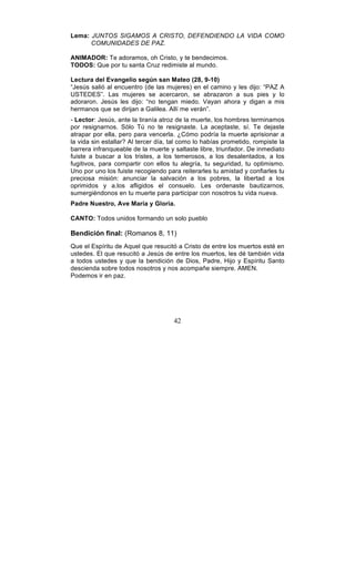 42
Lema: JUNTOS SIGAMOS A CRISTO, DEFENDIENDO LA VIDA COMO
COMUNIDADES DE PAZ.
ANIMADOR: Te adoramos, oh Cristo, y te bendecimos.
TODOS: Que por tu santa Cruz redimiste al mundo.
Lectura del Evangelio según san Mateo (28, 9-10)
“Jesús salió al encuentro (de las mujeres) en el camino y les dijo: “PAZ A
USTEDES”. Las mujeres se acercaron, se abrazaron a sus pies y lo
adoraron. Jesús les dijo: “no tengan miedo. Vayan ahora y digan a mis
hermanos que se dirijan a Galilea. Allí me verán”.
- Lector: Jesús, ante la tiranía atroz de la muerte, los hombres terminamos
por resignarnos. Sólo Tú no te resignaste. La aceptaste, sí. Te dejaste
atrapar por ella, pero para vencerla. ¿Cómo podría la muerte aprisionar a
la vida sin estallar? Al tercer día, tal como lo habías prometido, rompiste la
barrera infranqueable de la muerte y saltaste libre, triunfador. De inmediato
fuiste a buscar a los tristes, a los temerosos, a los desalentados, a los
fugitivos, para compartir con ellos tu alegría, tu seguridad, tu optimismo.
Uno por uno los fuiste recogiendo para reiterarles tu amistad y confiarles tu
preciosa misión: anunciar la salvación a los pobres, la libertad a los
oprimidos y a.los afligidos el consuelo. Les ordenaste bautizarnos,
sumergiéndonos en tu muerte para participar con nosotros tu vida nueva.
Padre Nuestro, Ave María y Gloria.
CANTO: Todos unidos formando un solo pueblo
Bendición final: (Romanos 8, 11)
Que el Espíritu de Aquel que resucitó a Cristo de entre los muertos esté en
ustedes. El que resucitó a Jesús de entre los muertos, les dé también vida
a todos ustedes y que la bendición de Dios, Padre, Hijo y Espíritu Santo
descienda sobre todos nosotros y nos acompañe siempre. AMEN.
Podemos ir en paz.
 
