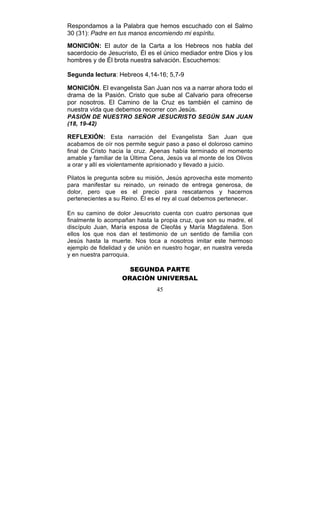 45
Respondamos a la Palabra que hemos escuchado con el Salmo
30 (31): Padre en tus manos encomiendo mi espíritu.
MONICIÓN: El autor de la Carta a los Hebreos nos habla del
sacerdocio de Jesucristo, Él es el único mediador entre Dios y los
hombres y de Él brota nuestra salvación. Escuchemos:
Segunda lectura: Hebreos 4,14-16; 5,7-9
MONICIÓN. El evangelista San Juan nos va a narrar ahora todo el
drama de la Pasión. Cristo que sube al Calvario para ofrecerse
por nosotros. El Camino de la Cruz es también el camino de
nuestra vida que debemos recorrer con Jesús.
PASIÓN DE NUESTRO SEÑOR JESUCRISTO SEGÚN SAN JUAN
(18, 19-42)
REFLEXIÓN: Esta narración del Evangelista San Juan que
acabamos de oír nos permite seguir paso a paso el doloroso camino
final de Cristo hacia la cruz. Apenas había terminado el momento
amable y familiar de la Última Cena, Jesús va al monte de los Olivos
a orar y allí es violentamente aprisionado y llevado a juicio.
Pilatos le pregunta sobre su misión, Jesús aprovecha este momento
para manifestar su reinado, un reinado de entrega generosa, de
dolor, pero que es el precio para rescatarnos y hacernos
pertenecientes a su Reino. Él es el rey al cual debemos pertenecer.
En su camino de dolor Jesucristo cuenta con cuatro personas que
finalmente lo acompañan hasta la propia cruz, que son su madre, el
discípulo Juan, María esposa de Cleofás y María Magdalena. Son
ellos los que nos dan el testimonio de un sentido de familia con
Jesús hasta la muerte. Nos toca a nosotros imitar este hermoso
ejemplo de fidelidad y de unión en nuestro hogar, en nuestra vereda
y en nuestra parroquia.
SEGUNDA PARTE
ORACIÓN UNIVERSAL
 