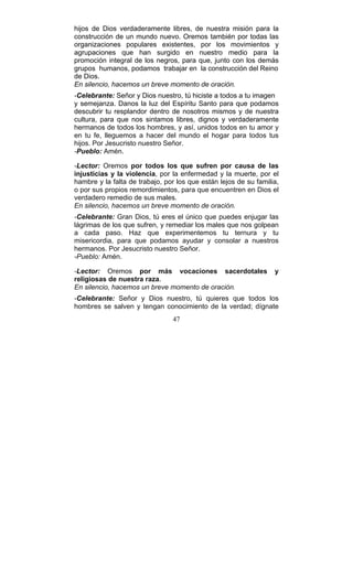 47
hijos de Dios verdaderamente libres, de nuestra misión para la
construcción de un mundo nuevo. Oremos también por todas las
organizaciones populares existentes, por los movimientos y
agrupaciones que han surgido en nuestro medio para la
promoción integral de los negros, para que, junto con los demás
grupos humanos, podamos trabajar en la construcción del Reino
de Dios.
En silencio, hacemos un breve momento de oración.
-Celebrante: Señor y Dios nuestro, tú hiciste a todos a tu imagen
y semejanza. Danos la luz del Espíritu Santo para que podamos
descubrir tu resplandor dentro de nosotros mismos y de nuestra
cultura, para que nos sintamos libres, dignos y verdaderamente
hermanos de todos los hombres, y así, unidos todos en tu amor y
en tu fe, lleguemos a hacer del mundo el hogar para todos tus
hijos. Por Jesucristo nuestro Señor.
-Pueblo: Amén.
-Lector: Oremos por todos los que sufren por causa de las
injusticias y la violencia, por la enfermedad y la muerte, por el
hambre y la falta de trabajo, por los que están lejos de su familia,
o por sus propios remordimientos, para que encuentren en Dios el
verdadero remedio de sus males.
En silencio, hacemos un breve momento de oración.
-Celebrante: Gran Dios, tú eres el único que puedes enjugar las
lágrimas de los que sufren, y remediar los males que nos golpean
a cada paso. Haz que experimentemos tu ternura y tu
misericordia, para que podamos ayudar y consolar a nuestros
hermanos. Por Jesucristo nuestro Señor.
-Pueblo: Amén.
-Lector: Oremos por más vocaciones sacerdotales y
religiosas de nuestra raza.
En silencio, hacemos un breve momento de oración.
-Celebrante: Señor y Dios nuestro, tú quieres que todos los
hombres se salven y tengan conocimiento de la verdad; dígnate
 