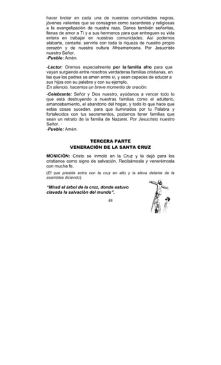 48
hacer brotar en cada una de nuestras comunidades negras,
jóvenes valientes que se consagren como sacerdotes y religiosas
a la evangelización de nuestra raza. Danos también señoritas,
llenas de amor a Ti y a sus hermanos para que entreguen su vida
entera en trabajar en nuestras comunidades. Así podemos
alabarte, cantarte, servirte con toda la riqueza de nuestro propio
corazón y de nuestra cultura Afroamericana. Por Jesucristo
nuestro Señor.
-Pueblo: Amén.
-Lector: Oremos especialmente por la familia afro para que
vayan surgiendo entre nosotros verdaderas familias cristianas, en
las que los padres se amen entre sí, y sean capaces de educar a
sus hijos con su palabra y con su ejemplo.
En silencio, hacemos un breve momento de oración.
-Celebrante: Señor y Dios nuestro, ayúdanos a vencer todo lo
que está destruyendo a nuestras familias como el adulterio,
amancebamiento, el abandono del hogar, y todo lo que hace que
estas cosas sucedan, para que iluminados por tu Palabra y
fortalecidos con tus sacramentos, podamos tener familias que
sean un retrato de la familia de Nazaret. Por Jesucristo nuestro
Señor. ·
-Pueblo: Amén.
TERCERA PARTE
VENERACIÓN DE LA SANTA CRUZ
MONICIÓN: Cristo se inmoló en la Cruz y la dejó para los
cristianos como signo de salvación. Recibámosla y venerémosla
con mucha fe.
(El que preside entra con la cruz en alto y la eleva delante de la
asamblea diciendo):
“Mirad el árbol de la cruz, donde estuvo
clavada la salvación del mundo”.
 