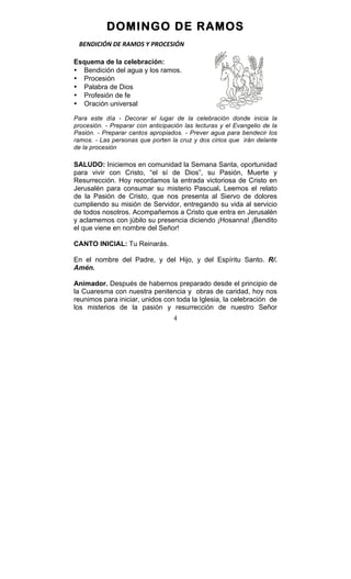4
DOMINGO DE RAMOS
BENDICIÓN	
  DE	
  RAMOS	
  Y	
  PROCESIÓN	
  
Esquema de la celebración:
• Bendición del agua y los ramos.
• Procesión
• Palabra de Dios
• Profesión de fe
• Oración universal
Para este día - Decorar el lugar de la celebración donde inicia la
procesión. - Preparar con anticipación las lecturas y el Evangelio de la
Pasión. - Preparar cantos apropiados. - Prever agua para bendecir los
ramos. - Las personas que porten la cruz y dos cirios que irán delante
de la procesión
SALUDO: Iniciemos en comunidad la Semana Santa, oportunidad
para vivir con Cristo, “el sí de Dios”, su Pasión, Muerte y
Resurrección. Hoy recordamos la entrada victoriosa de Cristo en
Jerusalén para consumar su misterio Pascual. Leemos el relato
de la Pasión de Cristo, que nos presenta al Siervo de dolores
cumpliendo su misión de Servidor, entregando su vida al servicio
de todos nosotros. Acompañemos a Cristo que entra en Jerusalén
y aclamemos con júbilo su presencia diciendo ¡Hosanna! ¡Bendito
el que viene en nombre del Señor!
CANTO INICIAL: Tu Reinarás.
En el nombre del Padre, y del Hijo, y del Espíritu Santo. R/.
Amén.
Animador. Después de habernos preparado desde el principio de
la Cuaresma con nuestra penitencia y obras de caridad, hoy nos
reunimos para iniciar, unidos con toda la Iglesia, la celebración de
los misterios de la pasión y resurrección de nuestro Señor
 