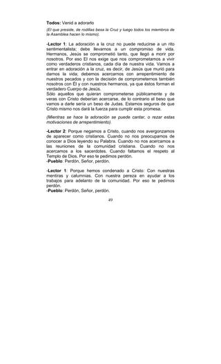 49
Todos: Venid a adorarlo
(El que preside, de rodillas besa la Cruz y luego todos los miembros de
la Asamblea hacen lo mismo).
-Lector 1: La adoración a la cruz no puede reducirse a un rito
sentimentalista; debe llevarnos a un compromiso de vida.
Hermanos, Jesús se comprometió tanto, que llegó a morir por
nosotros. Por eso El nos exige que nos comprometamos a vivir
como verdaderos cristianos, cada día de nuestra vida. Vamos a
entrar en adoración a la cruz, es decir, de Jesús que murió para
darnos la vida; debemos acercarnos con arrepentimiento de
nuestros pecados y con la decisión de comprometernos también
nosotros con Él y con nuestros hermanos, ya que éstos forman el
verdadero Cuerpo de Jesús.
Sólo aquellos que quieran comprometerse públicamente y de
veras con Cristo deberían acercarse, de lo contrario el beso que
vamos a darle sería un beso de Judas. Estamos seguros de que
Cristo mismo nos dará la fuerza para cumplir esta promesa.
(Mientras se hace la adoración se puede cantar, o rezar estas
motivaciones de arrepentimiento).
-Lector 2: Porque negamos a Cristo, cuando nos avergonzamos
de aparecer como cristianos. Cuando no nos preocupamos de
conocer a Dios leyendo su Palabra. Cuando no nos acercamos a
las reuniones de la comunidad cristiana. Cuando no nos
acercamos a los sacerdotes. Cuando faltamos el respeto al
Templo de Dios. Por eso te pedimos perdón.
-Pueblo: Perdón, Señor, perdón.
-Lector 1: Porque hemos condenado a Cristo: Con nuestras
mentiras y calumnias. Con nuestra pereza en ayudar a los
trabajos para adelanto de la comunidad. Por eso te pedimos
perdón.
-Pueblo: Perdón, Señor, perdón.
 