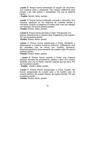 50
-Lector 2: Porque hemos atravesado el corazón de Jesucristo:
Con nuestros odios y venganzas. Con nuestra indiferencia para
ayudar a los más pobres y necesitados. Por eso te pedimos
perdón.
- Pueblo: Perdón, Señor, perdón.
-Lector 1: Porque hemos condenado a muerte a Jesucristo: Con
nuestras injusticias en los negocios de nuestras tiendas y
mercados. Cuando no pagamos el sueldo justo a los que trabajan
con nosotros. Por eso te pedimos perdón.
-Pueblo: Perdón, Señor, perdón.
-Lector 2: Porque hemos apenado a Cristo: Traicionando a la
esposa. Abandonando a nuestros hijos. Engañando a las mujeres.
Por eso te pedimos perdón.
-Pueblo: Perdón, Señor, perdón.
-Lector 1: Porque hemos abandonado a Cristo: Olvidando y
despreciando a nuestros ancianos enfermos. Callándonos ante
los atropellos que se hacen con nuestros hermanos.
Despreocupándonos de la educación de nuestros hijos. Por eso te
pedimos perdón.
-Pueblo: Perdón, Señor, perdón.
- Lector 2: Porque hemos azotado a Cristo: Con nuestros
pecados sexuales de pensamiento, palabra u obra. Con nuestra
soberbia, que nos ha hecho creernos mejores que los otros. Por
eso te pedimos perdón.
- Pueblo: · Perdón, Señor, perdón.
-Lector 1: Porque hemos avergonzado a Cristo: Cuando nos
hemos avergonzado de nuestro color y de nuestra raza, de
nuestra pobreza. De nuestra historia, de nuestro pasado. Por eso
te pedimos perdón ..
-Pueblo: Perdón, Señor, perdón.
 