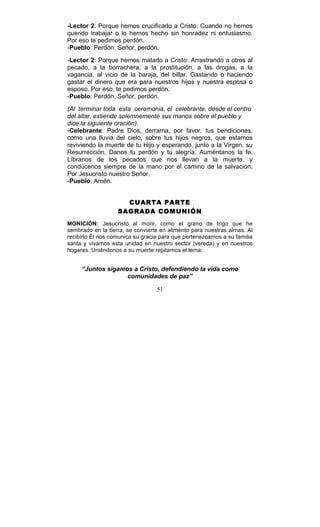 51
-Lector 2: Porque hemos crucificado a Cristo: Cuando no hemos
querido trabajar o lo hemos hecho sin honradez ni entusiasmo.
Por eso te pedimos perdón.
-Pueblo: Perdón, Señor, perdón.
-Lector 2: Porque hemos matado a Cristo: Arrastrando a otros al
pecado, a la borrachera, a la prostitución, a las drogas, a la
vagancia, al vicio de la baraja, del billar. Gastando o haciendo
gastar el dinero que era para nuestros hijos y nuestra esposa o
esposo. Por eso, te pedimos perdón.
-Pueblo: Perdón, Señor, perdón.
(Al terminar toda esta ceremonia, el celebrante, desde el centro
del altar, extiende solemnemente sus manos sobre el pueblo y
dice la siguiente oración).
-Celebrante: Padre Dios, derrama, por favor, tus bendiciones,
como una lluvia del cielo, sobre tus hijos negros, que estamos
reviviendo la muerte de tu Hijo y esperando, junto a la Virgen, su
Resurrección. Danos tu perdón y tu alegría. Auméntanos la fe.
Líbranos de los pecados que nos llevan a la muerte, y
condúcenos siempre de la mano por el camino de la salvación.
Por Jesucristo nuestro Señor.
-Pueblo: Amén.
CUARTA PARTE
SAGRADA COMUNIÓN
MONICIÓN: Jesucristo al morir, como el grano de trigo que he
sembrado en la tierra, se convierte en alimento para nuestras almas. Al
recibirlo Él nos comunica su gracia para que pertenezcamos a su familia
santa y vivamos esta unidad en nuestro sector (vereda) y en nuestros
hogares. Uniéndonos a su muerte repitamos el lema:
“Juntos sigamos a Cristo, defendiendo la vida como
comunidades de paz”
 