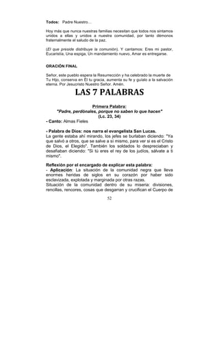 52
Todos: Padre Nuestro…
Hoy más que nunca nuestras familias necesitan que todos nos sintamos
unidos a ellas y unidos a nuestra comunidad, por tanto démonos
fraternalmente el saludo de la paz.
(El que preside distribuye la comunión). Y cantamos: Eres mi pastor,
Eucaristía, Una espiga, Un mandamiento nuevo, Amar es entregarse.
ORACIÓN FINAL
Señor, este pueblo espera la Resurrección y ha celebrado la muerte de
Tu Hijo, conserva en Él tu gracia, aumenta su fe y guíalo a la salvación
eterna. Por Jesucristo Nuestro Señor. Amén.
LAS	
  7	
  PALABRAS	
  
Primera Palabra:
"Padre, perdónales, porque no saben lo que hacen"
(Lc. 23, 34)
- Canto: Almas Fieles
- Palabra de Dios: nos narra el evangelista San Lucas.
La gente estaba ahí mirando, los jefes se burlaban diciendo: "Ya
que salvó a otros, que se salve a sí mismo, para ver si es el Cristo
de Dios, el Elegido". También los soldados lo despreciaban y
desafiaban diciendo: "Si tú eres el rey de los judíos, sálvate a ti
mismo".
Reflexión por el encargado de explicar esta palabra:
- Aplicación: La situación de la comunidad negra que lleva
enormes heridas de siglos en su corazón por haber sido
esclavizada, explotada y marginada por otras razas.
Situación de la comunidad dentro de su miseria: divisiones,
rencillas, rencores, cosas que desgarran y crucifican el Cuerpo de
 