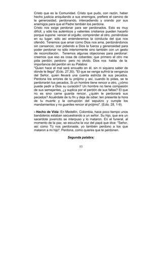 53
Cristo que es la Comunidad. Cristo que pudo, con razón, haber
hecho justicia aniquilando a sus enemigos, prefiere el camino de
la generosidad, perdonando, intercediendo y orando por sus
enemigos para que el Padre también los perdone.
Cristo nos exige perdonar para ser perdonados. Esto es muy
difícil, y sólo los auténticos y valientes cristianos pueden hacerlo
porque supone: vencer el orgullo; comprender al otro, poniéndose
en su lugar; sólo así entenderemos la conducta del que nos
ofendió. Tenemos que amar como Dios nos ama, perdonándonos
sin cansancio; orar pidiendo a Dios la fuerza y generosidad para
poder perdonar no sólo interiormente sino también con un gesto
de reconciliación. Tenemos algunas objeciones para perdonar:
creemos que eso es cosa de cobardes; que primero el otro me
pida perdón; perdono pero no olvido. Dios nos habla de la
importancia del perdón en su Palabra:
"Quien hace el mal será envuelto en él, sin ni siquiera saber de
dónde le llega" (Eclo. 27,30). "El que se venga sufrirá la venganza
del Señor, quien llevará una cuenta estricta de sus pecados.
Perdona los errores de tu prójimo y así, cuando lo pidas, se te
perdonarán tus pecados. Si un hombre tiene rencor a otro, ¿cómo
puede pedir a Dios su curación? Un hombre no tiene compasión
de sus semejantes, ¿y suplica por el perdón de sus faltas? El que
no es sino carne guarda rencor, ¿quién le perdonará sus
pecados? Acuérdate de tu fin y deja de odiar; ten presente la hora
de tu muerte y la corrupción del sepulcro y cumple los
mandamientos y no guardes rencor al prójimo". (Eclo. 28, 1-9).
- Hecho de Vida: En Medellín, Colombia, hace poco tiempo unos
bandoleros estaban secuestrando a un señor. Su hijo, que era un
sacerdote jovencito se interpuso y lo mataron. En el funeral, al
momento de la paz, se escucha la voz del papá que dice: "Señor,
así como Tú nos perdonaste, yo también perdono a los que
mataron a mi hijo". Perdona, como quieres que te perdonen.
Segunda palabra:
 