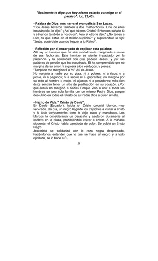 54
"Realmente te digo que hoy mismo estarás conmigo en el
paraíso". (Lc. 23,43)
- Palabra de Dios: nos narra el evangelista San Lucas.
"Con Jesús llevaron también a dos malhechores. Uno de ellos
insultándolo, le dijo:" ¿Así que tú eres Cristo? Entonces sálvate tú
y sálvanos también a nosotros". Pero el otro le dijo:" ¿No temes a
Dios, tú que estás en el mismo suplicio?" y suplicándole le dijo:
"Jesús, acuérdate cuando llegues a tu Reino".
- Reflexión por el encargado de explicar esta palabra:
Allí hay un hombre que ha sido mortalmente marginado a causa
de sus fechorías: Este hombre se siente impactado por la
presencia y la serenidad con que padece Jesús, y por las
palabras de perdón que ha escuchado. El ha comprendido que no
margina de su amor ni siquiera a los verdugos, y piensa:
“Tampoco me marginará a mí" Así es Jesús.
No marginó a nadie por su plata, ni a pobres, ni a ricos; ni a
judíos, ni a paganos; ni a sabios ni a ignorantes; no marginó por
su sexo al hombre o mujer, ni a justos ni a pecadores; más bien
éstos sentían tener un sitio de predilección en su corazón. ¿Por
qué Jesús no marginó a nadie? Porque vino a unir a todos los
hombres en una sola familia con un mismo Padre Dios, porque
descubrió en todos el retrato de su Padre Dios a quien amaba.
- Hecho de Vida:" Cristo de Daule".
En Daule (Ecuador), había un Cristo colonial blanco, muy
venerado. Un día, un negro llegó de los trapiches a visitar a Cristo
y lo tocó devotamente; pero lo dejó sucio y manchado. Los
blancos lo consideraron un desacato y azotaron duramente al
esclavo en la plaza, prohibiéndole volver a entrar. A la mañana
siguiente, el Cristo había cambiado de color. Se volvió un Cristo
Negro.
Jesucristo se solidarizó con la raza negra despreciada,
haciéndonos entender que lo que se hace al negro y a todo
oprimido, se lo hace a Él.
 