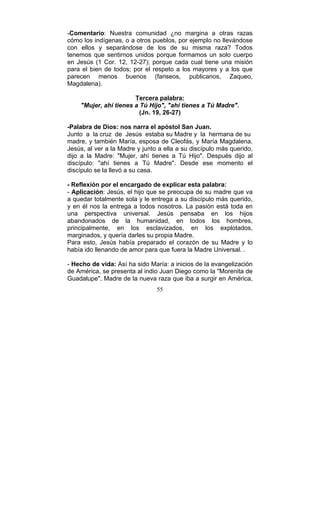 55
-Comentario: Nuestra comunidad ¿no margina a otras razas
cómo los indígenas, o a otros pueblos, por ejemplo no llevándose
con ellos y separándose de los de su misma raza? Todos
tenemos que sentirnos unidos porque formamos un solo cuerpo
en Jesús (1 Cor. 12, 12-27); porque cada cual tiene una misión
para el bien de todos; por el respeto a los mayores y a los que
parecen menos buenos (fariseos, publicanos, Zaqueo,
Magdalena).
Tercera palabra:
"Mujer, ahí tienes a Tú Hijo", "ahí tienes a Tú Madre".
(Jn. 19, 26-27)
-Palabra de Dios: nos narra el apóstol San Juan.
Junto a la cruz de Jesús estaba su Madre y la hermana de su
madre, y también María, esposa de Cleofás, y María Magdalena.
Jesús, al ver a la Madre y junto a ella a su discípulo más querido,
dijo a la Madre: "Mujer, ahí tienes a Tú Hijo". Después dijo al
discípulo: "ahí tienes a Tú Madre". Desde ese momento el
discípulo se la llevó a su casa.
- Reflexión por el encargado de explicar esta palabra:
- Aplicación: Jesús, el hijo que se preocupa de su madre que va
a quedar totalmente sola y le entrega a su discípulo más querido,
y en él nos la entrega a todos nosotros. La pasión está toda en
una perspectiva universal. Jesús pensaba en los hijos
abandonados de la humanidad, en todos los hombres,
principalmente, en los esclavizados, en los explotados,
marginados, y quería darles su propia Madre.
Para esto, Jesús había preparado el corazón de su Madre y lo
había ido llenando de amor para que fuera la Madre Universal. .
- Hecho de vida: Así ha sido María: a inicios de la evangelización
de América, se presenta al indio Juan Diego como la "Morenita de
Guadalupe", Madre de la nueva raza que iba a surgir en América,
 