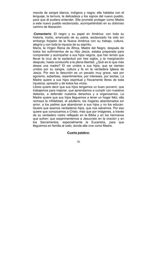 56
mezcla de sangre blanca, indígena y negra; ella hablaba con el
lenguaje, la ternura, la delicadeza y los signos del nuevo pueblo,
para que él pudiera entender. Ella promete proteger como Madre
a este nuevo pueblo esclavizado, acompañándolo en su doloroso
camino de liberación.
-Comentario: El negro y su papel en América: con toda su
historia, traído, arrancado de su patria, esclavizado ha sido sin
embargo forjador de la Nueva América con su trabajo, cultura,
alegría y con toda la riqueza de su espíritu.
María, la Virgen Reina de África, Madre del Negro, después de
todos los sufrimientos de su Hijo Jesús, estaba preparada para
comprender y acompañar a sus hijos negros, que han tenido que
llevar la cruz de la esclavitud por tres siglos, y la marginación
después, hasta conducirlo a la plena libertad. ¿Qué es lo que más
desea una madre? El ver unidos a sus hijos, que se sientan
unidos por su sangre, cultura y fe en la verdadera Iglesia de
Jesús. Por eso la desunión es un pecado muy grave, sea por
egoísmo, soberbias, resentimientos, por intereses, por sectas. La
Madre quiere a sus hijos espiritual y físicamente libres de toda
injusticia, opresión y de todos los vicios.
Libres quiere decir que sus hijos tengamos un buen porvenir, que
trabajemos para mejorar, que aprendamos a cumplir con nuestros
deberes, a defender nuestros derechos y a organizarnos. La
Madre quiere que sus hijos lleguemos a tener un hogar feliz; ella
rechaza la infidelidad, el adulterio, los hogares abandonados sin
amor, a los padres que abandonan a sus hijos y no los educan.
Quiere que seamos verdaderos hijos, que nos salvemos. Por eso
quiere que conozcamos a Cristo, más que por imágenes, a través
de su verdadero rostro reflejado en la Biblia y en los hermanos
que sufren; que experimentemos a Jesucristo en la oración y en
los Sacramentos, especialmente la Eucaristía, para que
lleguemos en familia al cielo, donde ella vive como Madre.
Cuarta palabra:
 