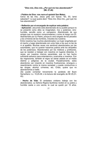 57
"Dios mío, Dios mío, ¿Por qué me has abandonado?"
(Mt. 27,46)
- Palabra de Dios: nos narra el apóstol San Mateo.
Cerca de las tres, Jesús gritó con fuerza: "Elí, Elí, lamá
sabactaní". Lo que quiere decir: "Dios mío. Dios mío, ¿por qué me
has abandonado?"
- Reflexión por el encargado de explicar esta palabra:
- Aplicación: Jesucristo está abandonado de su pueblo porque no
se presentó como ellos se imaginaban, rico y poderoso, sino·
humilde, sencillo como un campesino. Abandonado de sus
amigos que no supieron comprometerse y correr el riesgo con Él.
Abandonado por su Padre, porque lo veía cargado de los pecados
y los crímenes de los hombres, incluidos los nuestros.
Entre nosotros hay muchos abandonados: La mujer engañada por
el macho y luego abandonada con unos hijos a los que no les da
ni el apellido. Muchas veces nos sentimos abandonados por las
autoridades, que no quieren hacernos justicia ante los atropellos
de los poderosos. Abandonados por los médicos y profesores,
que se resisten a trabajar con nosotros en lugares distantes. A
veces, por nuestros mismos sacerdotes, que no han hecho
suficiente esfuerzo para entendernos y acercarse a nosotros. Con
las migraciones, también el negro se siente aislado en el medio
distinto y peligroso de la ciudad. Paulatinamente, estos
abandonos van creando en nosotros frustraciones, amargura y
resentimiento contra la misma sociedad, y puede conducirnos a
las drogas, alcohol, crímenes, etc. Cristo, quiere que no
abandonemos a nadie.
(Se puede comentar brevemente la parábola del Buen
Samaritano: Lc. 10,25-36; o la lectura del evangelio de Mt 25,31-
45)
- Hecho de Vida: El verdadero cristiano trabaja con los
abandonados. La Señora Regina Quiñónez recibió en su pobre y
humilde casita a una vecina, la cual se quedó por 16 años.
 