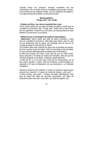 58
Cuando hacía sus compras, siempre compartía con los
necesitados. No se sabía cómo se arreglaba para ayudar a todos.
A las personas que estaban tristes, con sus palabras de alegría y
con alguna frase de la Biblia, les devolvía la paz.
Quinta palabra:
"Tengo sed". (Jn. 19,28)
- Palabra de Dios: nos narra el apóstol San Juan.
Como Jesús sabía que ya todo se había cumplido, y para que se
cumpliera la Escritura, dijo: "Tengo sed". Había allí un jarro lleno
de vino agridulce. Pusieron en una caña una esponja llena de esta
bebida y la acercaron a sus labios.
- Reflexión por el encargado de explicar esta palabra:
- Aplicación: Sabía Jesús que todo se había cumplido y, para
que se cumpliera la Escritura, pidió algo para beber, pero su sed
no era solamente sed de agua, sino también sed de que en el
mundo se haga la voluntad de su Padre.
a) El Señor tiene sed corporal de agua por la pérdida de sangre,
por las muchas horas sin beber. Pero no era ésta la sed principal,
ya que rechazó delicadamente la bebida que le ofrecieron.
b) Sed del corazón de Cristo: tenía sed de que su Padre Dios,
fuera conocido y honrado por todos los hombres. Sed de que los
hombres llegaran a ser libres, material y espiritualmente.
c) Sed de ver a un mundo más unido por la comprensión, en el
que todos ayuden a todos. Sed de hombres comprometidos en
ayudarle a Él para la liberación de sus hermanos y su felicidad
verdadera.
Nosotros tenemos sed material. A veces no tenemos agua buena
porque hay desunión. A veces no tenemos trabajo, ¿por qué? ...
ni tierra propia, ¿por qué? ... Porque nos falta organización. Hay
sed de salud por falta de recursos necesarios, por falta de
educación para criar bien a los hijos, por falta de higiene, etc.
 