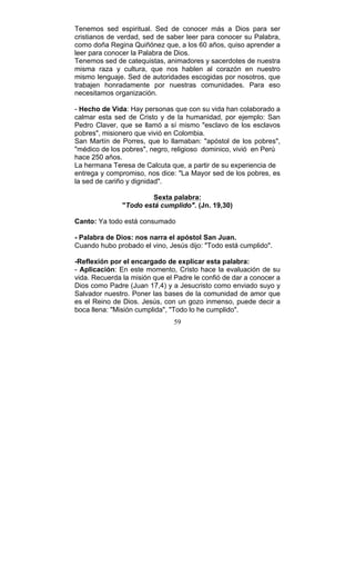 59
Tenemos sed espiritual. Sed de conocer más a Dios para ser
cristianos de verdad, sed de saber leer para conocer su Palabra,
como doña Regina Quiñónez que, a los 60 años, quiso aprender a
leer para conocer la Palabra de Dios.
Tenemos sed de catequistas, animadores y sacerdotes de nuestra
misma raza y cultura, que nos hablen al corazón en nuestro
mismo lenguaje. Sed de autoridades escogidas por nosotros, que
trabajen honradamente por nuestras comunidades. Para eso
necesitamos organización.
- Hecho de Vida: Hay personas que con su vida han colaborado a
calmar esta sed de Cristo y de la humanidad, por ejemplo: San
Pedro Claver, que se llamó a sí mismo "esclavo de los esclavos
pobres", misionero que vivió en Colombia.
San Martín de Porres, que lo llamaban: "apóstol de los pobres",
"médico de los pobres", negro, religioso dominico, vivió en Perú
hace 250 años.
La hermana Teresa de Calcuta que, a partir de su experiencia de
entrega y compromiso, nos dice: "La Mayor sed de los pobres, es
la sed de cariño y dignidad".
Sexta palabra:
"Todo está cumplido". (Jn. 19,30)
Canto: Ya todo está consumado
- Palabra de Dios: nos narra el apóstol San Juan.
Cuando hubo probado el vino, Jesús dijo: "Todo está cumplido".
-Reflexión por el encargado de explicar esta palabra:
- Aplicación: En este momento, Cristo hace la evaluación de su
vida. Recuerda la misión que el Padre le confió de dar a conocer a
Dios como Padre (Juan 17,4) y a Jesucristo como enviado suyo y
Salvador nuestro. Poner las bases de la comunidad de amor que
es el Reino de Dios. Jesús, con un gozo inmenso, puede decir a
boca llena: "Misión cumplida", "Todo lo he cumplido".
 