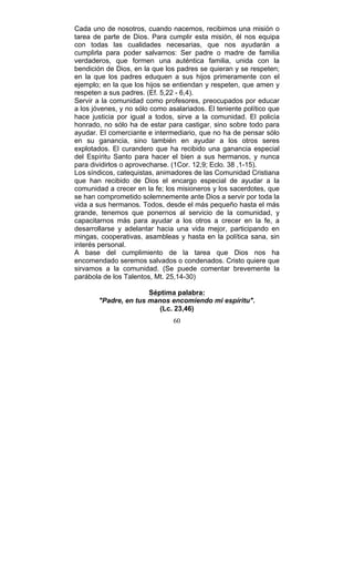 60
Cada uno de nosotros, cuando nacemos, recibimos una misión o
tarea de parte de Dios. Para cumplir esta misión, él nos equipa
con todas las cualidades necesarias, que nos ayudarán a
cumplirla para poder salvarnos: Ser padre o madre de familia
verdaderos, que formen una auténtica familia, unida con la
bendición de Dios, en la que los padres se quieran y se respeten;
en la que los padres eduquen a sus hijos primeramente con el
ejemplo; en la que los hijos se entiendan y respeten, que amen y
respeten a sus padres. (Ef. 5,22 - 6,4).
Servir a la comunidad como profesores, preocupados por educar
a los jóvenes, y no sólo como asalariados. El teniente político que
hace justicia por igual a todos, sirve a la comunidad. El policía
honrado, no sólo ha de estar para castigar, sino sobre todo para
ayudar. El comerciante e intermediario, que no ha de pensar sólo
en su ganancia, sino también en ayudar a los otros seres
explotados. El curandero que ha recibido una ganancia especial
del Espíritu Santo para hacer el bien a sus hermanos, y nunca
para dividirlos o aprovecharse. (1Cor. 12,9; Eclo. 38 ,1-15).
Los síndicos, catequistas, animadores de las Comunidad Cristiana
que han recibido de Dios el encargo especial de ayudar a la
comunidad a crecer en la fe; los misioneros y los sacerdotes, que
se han comprometido solemnemente ante Dios a servir por toda la
vida a sus hermanos. Todos, desde el más pequeño hasta el más
grande, tenemos que ponernos al servicio de la comunidad, y
capacitarnos más para ayudar a los otros a crecer en la fe, a
desarrollarse y adelantar hacia una vida mejor, participando en
mingas, cooperativas, asambleas y hasta en la política sana, sin
interés personal.
A base del cumplimiento de la tarea que Dios nos ha
encomendado seremos salvados o condenados. Cristo quiere que
sirvamos a la comunidad. (Se puede comentar brevemente la
parábola de los Talentos, Mt. 25,14-30)
Séptima palabra:
"Padre, en tus manos encomiendo mi espíritu".
(Lc. 23,46)
 