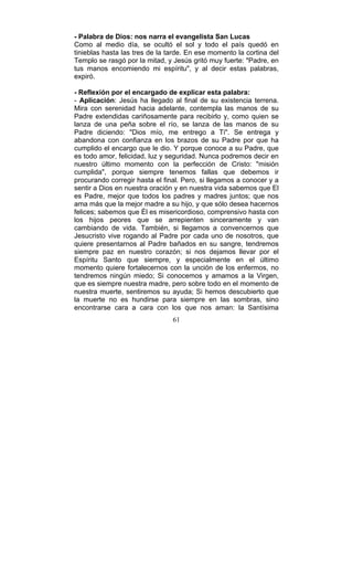 61
- Palabra de Dios: nos narra el evangelista San Lucas
Como al medio día, se ocultó el sol y todo el país quedó en
tinieblas hasta las tres de la tarde. En ese momento la cortina del
Templo se rasgó por la mitad, y Jesús gritó muy fuerte: "Padre, en
tus manos encomiendo mi espíritu", y al decir estas palabras,
expiró.
- Reflexión por el encargado de explicar esta palabra:
- Aplicación: Jesús ha llegado al final de su existencia terrena.
Mira con serenidad hacia adelante, contempla las manos de su
Padre extendidas cariñosamente para recibirlo y, como quien se
lanza de una peña sobre el río, se lanza de las manos de su
Padre diciendo: "Dios mío, me entrego a Ti". Se entrega y
abandona con confianza en los brazos de su Padre por que ha
cumplido el encargo que le dio. Y porque conoce a su Padre, que
es todo amor, felicidad, luz y seguridad. Nunca podremos decir en
nuestro último momento con la perfección de Cristo: "misión
cumplida", porque siempre tenemos fallas que debemos ir
procurando corregir hasta el final. Pero, si llegamos a conocer y a
sentir a Dios en nuestra oración y en nuestra vida sabemos que El
es Padre, mejor que todos los padres y madres juntos; que nos
ama más que la mejor madre a su hijo, y que sólo desea hacernos
felices; sabemos que Él es misericordioso, comprensivo hasta con
los hijos peores que se arrepienten sinceramente y van
cambiando de vida. También, si llegamos a convencernos que
Jesucristo vive rogando al Padre por cada uno de nosotros, que
quiere presentarnos al Padre bañados en su sangre, tendremos
siempre paz en nuestro corazón; si nos dejamos llevar por el
Espíritu Santo que siempre, y especialmente en el último
momento quiere fortalecernos con la unción de los enfermos, no
tendremos ningún miedo; Si conocemos y amamos a la Virgen,
que es siempre nuestra madre, pero sobre todo en el momento de
nuestra muerte, sentiremos su ayuda; Si hemos descubierto que
la muerte no es hundirse para siempre en las sombras, sino
encontrarse cara a cara con los que nos aman: la Santísima
 