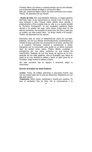 62
Trinidad, María, los santos y nuestros amigos que se han salvado,
nos sentiremos felices de llegar a unirnos con ellos.
Sólo así, podremos llegar a decir con toda confianza como Jesús:
"Padre, me abandono en tus manos".
- Hecho de Vida: Don Juan Belisario Valencia, un negro patriarca
del Patía Viejo, al ver aproximarse su muerte a los 110 años, se
veía tranquilo y feliz. Porque había sabido amar sencilla y
prácticamente a Dios durante toda su vida, y a su madre bendita
la "Purísima Concepción", él con verdadera sabiduría había
servido a su pueblo; por esto, como Jesús, podía decir en los
últimos momentos: he cumplido mi tarea para con Dios y para con
mi pueblo; por esto puedo decir: "no tengo miedo a la muerte",
"Padre, me abandono en tus manos".
Hermanos, éste es como el testamento de Jesús. En sus siete
palabras, nos dio sus últimas recomendaciones, enseñándonos a
cumplir la tares que Dios nos encomendó en la tierra: servirle a Él
y a nuestros hermanos, amando y perdonando a todos,
trabajando por la comunidad, para poder en el último momento
decir de verdad como Jesús: "Padre, Misión cumplida" y
entregarnos así, con plena confianza, en sus brazos de
misericordia. Después de sus tres horas de agonía en la cruz,
después de sus siete palabras, dice el Evangelio que Jesús se
irguió en la cruz, levantó la cabeza y lanzó un grito como de un
triunfador, luego inclinó la cabeza y expiró.
(En este momento hay un disparo o terremoto según la
costumbre).
Oración al finalizar las Siete Palabras
-Lector: Todos, de rodillas, adoremos a Jesucristo muerto, que
nos ha amado hasta dar la vida por liberarnos. Repitamos en voz
alta esta oración:
-Celebrante: Señor Jesús, martirizado y muerto por nosotros, Tú
eres el verdadero Hijo de Dios. Así te reconocemos y te
 