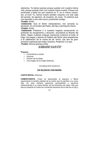 63
adoramos. Te damos gracias porque quisiste vivir nuestra misma
vida, porque quisiste morir con nuestra misma muerte. Porque nos
encerraste a todos los que creemos en Ti, en tu mismo cuerpo.
Así, al morir Tú, hemos muerto también nosotros a la vida vieja
del pecado, de egoísmo, de injusticia, de vicios. Te pedimos que
nos resucites a una vida nueva, juntamente contigo.
-Pueblo: Amén
-Celebrante: Que el Señor todopoderoso, nos conceda su
bendición. En el nombre del Padre, del Hijo y del Espíritu Santo.
-Pueblo: Amén
-Celebrante: Podemos ir a nuestros hogares conservando un
ambiente de recogimiento y devoción, recordando la Muerte del
Señor. Según nuestras antiguas tradiciones evitemos la bulla, el
trago, los juegos y leamos la Palabra del Señor para prepararnos
a la celebración de la noche; de tal forma que sea de gran
provecho espiritual para todos nosotros. Podemos ir en paz.
-Pueblo: Demos gracias a Dios.
SÁBADO SANTO
Preparar:
• Comentarios y cantos
• Lecturas
• Oración de los fieles
• Una imagen de la Virgen Dolorosa
CELEBRACIÓN MARIANA
EN SILENCIO CON MARÍA
CANTO INICIAL: Dolorosa
COMENTARISTA: Cristo ha descendido al sepulcro y María
experimenta la terrible soledad de la madre que ha perdido a su único
Hijo. En esta mañana queremos acompañarla y sentirnos
pertenecientes a su nueva familia, de los hermanos de Jesús. Ella que
estuvo presente en todos los momentos decisivos de la vida de su hijo y
 