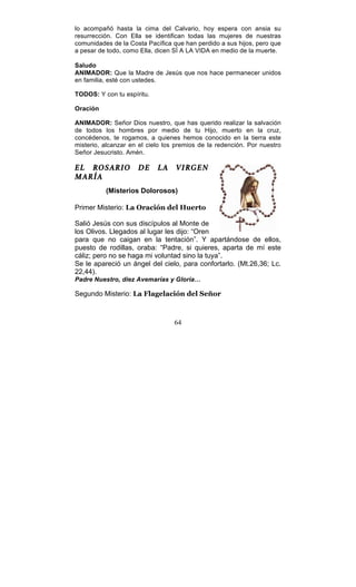 64
lo acompañó hasta la cima del Calvario, hoy espera con ansia su
resurrección. Con Ella se identifican todas las mujeres de nuestras
comunidades de la Costa Pacífica que han perdido a sus hijos, pero que
a pesar de todo, como Ella, dicen SÍ A LA VIDA en medio de la muerte.
Saludo
ANIMADOR: Que la Madre de Jesús que nos hace permanecer unidos
en familia, esté con ustedes.
TODOS: Y con tu espíritu.
Oración
ANIMADOR: Señor Dios nuestro, que has querido realizar la salvación
de todos los hombres por medio de tu Hijo, muerto en la cruz,
concédenos, te rogamos, a quienes hemos conocido en la tierra este
misterio, alcanzar en el cielo los premios de la redención. Por nuestro
Señor Jesucristo. Amén.
EL ROSARIO DE LA VIRGEN
MARÍA
(Misterios Dolorosos)
Primer Misterio: La Oración del Huerto
Salió Jesús con sus discípulos al Monte de
los Olivos. Llegados al lugar les dijo: “Oren
para que no caigan en la tentación”. Y apartándose de ellos,
puesto de rodillas, oraba: “Padre, si quieres, aparta de mí este
cáliz; pero no se haga mi voluntad sino la tuya”.
Se le apareció un ángel del cielo, para confortarlo. (Mt.26,36; Lc.
22,44).
Padre Nuestro, diez Avemarías y Gloria…
Segundo Misterio: La Flagelación del Señor
 