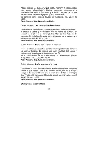 65
Pilatos decía a los Judíos: “¿Qué mal ha hecho?”. Y ellos gritaban
más fuerte: “¡Crucifícalo!”. Pilatos, queriendo contentar a la
muchedumbre, soltó a Barrabás, y a Jesús, después de haberle
hecho azotar, se lo entregó para que lo crucificaran.
Se sometió como cordero llevado al matadero. (Lc. 23,16; Is.
53,5).
Padre Nuestro, diez Avemarías y Gloria…
Tercer Misterio: La Coronación de espinas
Los soldados, tejiendo una corona de espinas, se la pusieron en
la cabeza a Jesús y lo vistieron con un manto de púrpura. Se
acercaban a Él y le decían: “¡Salve, Rey de los Judíos!”. Le
escupían, le quitaban la caña para golpearlo en la cabeza y lo
abofeteaban. (Mt. 27,27; Jn 19,5).
Padre Nuestro, diez Avemarías y Gloria…
Cuarto Misterio: Jesús con la cruz a cuestas
Jesús, con la cruz a cuestas, salió hacia el lugar llamado Calvario,
en hebreo Gólgota. Le seguía una gran multitud del pueblo y
mujeres que se dolían y se lamentaban por Él.
Allí le crucificaron a Él, y a dos ladrones, uno a la derecha y otro a
la izquierda. (Lc. 23,33; Mc. 15,20).
Padre Nuestro, diez Avemarías y Gloria…
Quinto Misterio: Jesús muere en la cruz
Clavado en la cruz, Jesús exclamó: “Padre, perdónales porque no
saben lo que hacen”. Dijo a su madre: “Mujer, he ahí a tu hijo”.
Luego al discípulo: “He ahí a tu madre”. Cuando tomó el vinagre,
dijo: “Todo está cumplido”. Después, dando un gran grito, expiró.
(Lc. 27,37; Jn. 19,30).
Padre Nuestro, diez Avemarías y Gloria…
CANTO: Dios te salve María
 