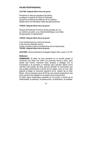 66
SALMO RESPONSORIAL:
LECTOR: Alégrate María llena de gracia
Proclama mi alma la grandeza del Señor,
se alegra mi espíritu en Dios mi Salvador;
porque ha mirado la humillación de su esclava.
desde ahora me felicitaran todas las generaciones.
TODOS: Alégrate María llena de gracia
Porque el Poderoso ha hecho obras grandes por mí,
su nombre es santo, y su misericordia llega a sus fieles
de generación en generación.
TODOS: Alégrate María llena de gracia
A los hambrientos los colma de bienes,
a los ricos los despide vacíos,
auxilia a Israel su siervo acordándose de la misericordia.
TODOS: Alégrate María llena de gracia
LECTOR: Lectura del Santo Evangelio Según San Lucas 2, 27-35
Reflexión
ANIMADOR: El dolor se hizo presente en el mundo desde el
momento que Adán fue infiel a la promesa hecha a Dios, pero
desde ese mismo momento Dios empezó a dialogar con la
humanidad y le prometió un redentor para salvarla. María como
miembro del pueblo de Dios asumió también el sufrimiento que
ese pueblo experimentó a través de los siglos, pero se hizo más
patente al llegar el momento supremo de la pasión de su Hijo;
María estuvo siempre cerca de Él de una manera especial en esa
hora suprema de soledad en la espera de la resurrección.
El dolor sigue haciéndose presente en el mundo a través de la
enfermedad, la pobreza, la persecución, el abandono, la soledad,
 