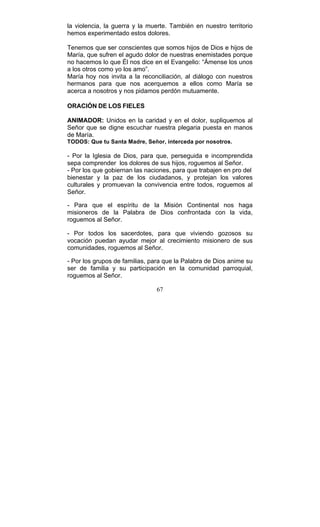 67
la violencia, la guerra y la muerte. También en nuestro territorio
hemos experimentado estos dolores.
Tenemos que ser conscientes que somos hijos de Dios e hijos de
María, que sufren el agudo dolor de nuestras enemistades porque
no hacemos lo que Él nos dice en el Evangelio: “Ámense los unos
a los otros como yo los amo”.
María hoy nos invita a la reconciliación, al diálogo con nuestros
hermanos para que nos acerquemos a ellos como María se
acerca a nosotros y nos pidamos perdón mutuamente.
ORACIÓN DE LOS FIELES
ANIMADOR: Unidos en la caridad y en el dolor, supliquemos al
Señor que se digne escuchar nuestra plegaria puesta en manos
de María.
TODOS: Que tu Santa Madre, Señor, interceda por nosotros.
- Por la Iglesia de Dios, para que, perseguida e incomprendida
sepa comprender los dolores de sus hijos, roguemos al Señor.
- Por los que gobiernan las naciones, para que trabajen en pro del
bienestar y la paz de los ciudadanos, y protejan los valores
culturales y promuevan la convivencia entre todos, roguemos al
Señor.
- Para que el espíritu de la Misión Continental nos haga
misioneros de la Palabra de Dios confrontada con la vida,
roguemos al Señor.
- Por todos los sacerdotes, para que viviendo gozosos su
vocación puedan ayudar mejor al crecimiento misionero de sus
comunidades, roguemos al Señor.
- Por los grupos de familias, para que la Palabra de Dios anime su
ser de familia y su participación en la comunidad parroquial,
roguemos al Señor.
 