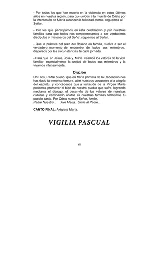 68
- Por todos los que han muerto en la violencia en estos últimos
años en nuestra región, para que unidos a la muerte de Cristo por
la intercesión de María alcancen la felicidad eterna, roguemos al
Señor.
- Por los que participamos en esta celebración y por nuestras
familias para que todos nos comprometamos a ser verdaderos
discípulos y misioneros del Señor, roguemos al Señor.
- Que la práctica del rezo del Rosario en familia, vuelva a ser el
verdadero momento de encuentro de todos sus miembros,
dispersos por las circunstancias de cada jornada.
- Para que en Jesús, José y María veamos los valores de la vida
familiar, especialmente la unidad de todos sus miembros y la
vivamos intensamente.
Oración
Oh Dios, Padre bueno, que en María primicia de la Redención nos
has dado tu inmensa ternura, abre nuestros corazones a la alegría
del espíritu, y concédenos que a imitación de la Virgen María
podamos promover el bien de nuestro pueblo que sufre, logrando
mediante el diálogo, el desarrollo de los valores de nuestras
culturas y caminando unidos en nuestras familias formemos tu
pueblo santo. Por Cristo nuestro Señor. Amén.
Padre Nuestro... Ave María...Gloria al Padre...
CANTO FINAL: Alégrate María.
VIGILIA PASCUAL
 