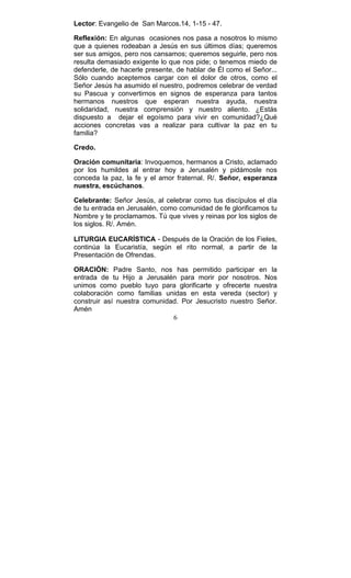 6
Lector: Evangelio de San Marcos.14, 1-15 - 47.
Reflexión: En algunas ocasiones nos pasa a nosotros lo mismo
que a quienes rodeaban a Jesús en sus últimos días; queremos
ser sus amigos, pero nos cansamos; queremos seguirle, pero nos
resulta demasiado exigente lo que nos pide; o tenemos miedo de
defenderle, de hacerle presente, de hablar de Él como el Señor...
Sólo cuando aceptemos cargar con el dolor de otros, como el
Señor Jesús ha asumido el nuestro, podremos celebrar de verdad
su Pascua y convertirnos en signos de esperanza para tantos
hermanos nuestros que esperan nuestra ayuda, nuestra
solidaridad, nuestra comprensión y nuestro aliento. ¿Estás
dispuesto a dejar el egoísmo para vivir en comunidad?¿Qué
acciones concretas vas a realizar para cultivar la paz en tu
familia?
Credo.
Oración comunitaria: Invoquemos, hermanos a Cristo, aclamado
por los humildes al entrar hoy a Jerusalén y pidámosle nos
conceda la paz, la fe y el amor fraternal. R/. Señor, esperanza
nuestra, escúchanos.
Celebrante: Señor Jesús, al celebrar como tus discípulos el día
de tu entrada en Jerusalén, como comunidad de fe glorificamos tu
Nombre y te proclamamos. Tú que vives y reinas por los siglos de
los siglos. R/. Amén.
LITURGIA EUCARÍSTICA - Después de la Oración de los Fieles,
continúa la Eucaristía, según el rito normal, a partir de la
Presentación de Ofrendas.
ORACIÓN: Padre Santo, nos has permitido participar en la
entrada de tu Hijo a Jerusalén para morir por nosotros. Nos
unimos como pueblo tuyo para glorificarte y ofrecerte nuestra
colaboración como familias unidas en esta vereda (sector) y
construir así nuestra comunidad. Por Jesucristo nuestro Señor.
Amén
 