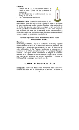 69
Preparar:
- Liturgia de la Luz o una fogata frente a la
capilla o salón donde se va a celebrar la
ceremonia.
- Un Cirio Pascual o un velón marcado con una
cruz y el año 2015.
- Las Lecturas de la celebración.
INTRODUCCIÓN: Esta noche será motivo de una
gran alegría para nosotros porque Cristo que padeció la muerte
de cruz resucita de entre los muertos. También todos los hombres
de todas las culturas resucitarán, aunque hayan padecido la
muerte y el dolor, si forman comunidad y se unen a Él. Hagamos
que la Unidad nos lleve con la gracia de Dios a ser comunidad y
así ir al encuentro de Jesús resucitado. Movidos por estos deseos
vamos a repetir en esta noche nuestro lema.
“Juntos sigamos a Cristo, defendiendo la vida como
comunidades de paz”.
Monición:
Hermanos y hermanas, hoy es la noche más hermosa y especial
para la Iglesia de Dios, es la gran Vigilia Pascual; noche en que
nuestro Señor Jesús pasó de la muerte a la vida. Al participar de
esta celebración de la Palabra, tendremos la esperanza de
participar en la victoria sobre la muerte y vivir unidos a Dios para
siempre. De igual forma celebramos la alegría de nuestros
pueblos de la costa pacífica que siente la presencia de un Dios
que camina con nosotros, nos une en comunidad y nos da su
LUZ y su PAZ para seguir caminando con Él.
LITURGIA DEL FUEGO Y DE LA LUZ
Catequista: Hermanos, hace unos momentos todos estuvimos
todavía envueltos en la oscuridad de la noche. La noche, la
 