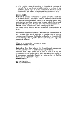 71
- ¿Por qué las niñas alzaron la cruz después de quitarles el
manto? (Por la cruz Jesús venció la muerte, es el signo de los
cristianos, con el signo de la cruz venceremos, debemos cargar
nuestra cruz con alegría, vida y muerte se dan la mano, etc.).
CONCLUSIÓN:
Catequista: En esta noche santa de gracia, Cristo ha pasado de
la muerte a la vida y disipó para siempre del mundo la oscuridad
del pecado (vestidura morada y letreros de las niñas). Cristo salió
victorioso del sepulcro, arrastrando consigo toda la humanidad
(vestidura blanca y cruz elevada, la muerte en la cruz nos salvó).
Lector: Vamos a comenzar la fiesta del fuego y de la luz.
La Iglesia está a oscuras. Así era antes que Dios empezara a
crear.
Al comienzo del mundo dijo Dios: "Hágase la luz" y aparecieron la
luz y el fuego. Dios nos ha dado otra luz más hermosa, la luz que
nos trae todo el fuego del Espíritu Santo. Esta luz es Jesucristo. El
mismo nos dijo: "Yo soy la luz del mundo", "El que me sigue no
camina en tinieblas".
Ahora se va a encender y bendecir el fuego.
BENDICIÓN DEL FUEGO
Catequista: Gran Dios, tu Santo Hijo Jesucristo es la luz que nos
regalas, luz encendida en las brasas del Espíritu Santo.
Santifica este fuego, quema en él todo lo malo que hay en
nuestros corazones, que nuestras vidas puedan resplandecer con
la luz de Jesús resucitado, el cual vive y reina contigo y el Espíritu
Santo, por los siglos de los siglos.
Pueblo: AMÉN.
EL CIRIO PASCUAL
 