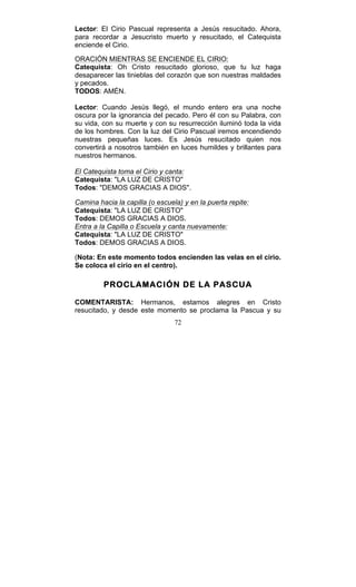 72
Lector: El Cirio Pascual representa a Jesús resucitado. Ahora,
para recordar a Jesucristo muerto y resucitado, el Catequista
enciende el Cirio.
ORACIÓN MIENTRAS SE ENCIENDE EL CIRIO:
Catequista: Oh Cristo resucitado glorioso, que tu luz haga
desaparecer las tinieblas del corazón que son nuestras maldades
y pecados.
TODOS: AMÉN.
Lector: Cuando Jesús llegó, el mundo entero era una noche
oscura por la ignorancia del pecado. Pero él con su Palabra, con
su vida, con su muerte y con su resurrección iluminó toda la vida
de los hombres. Con la luz del Cirio Pascual iremos encendiendo
nuestras pequeñas luces. Es Jesús resucitado quien nos
convertirá a nosotros también en luces humildes y brillantes para
nuestros hermanos.
El Catequista toma el Cirio y canta:
Catequista: "LA LUZ DE CRISTO"
Todos: "DEMOS GRACIAS A DIOS".
Camina hacia la capilla (o escuela) y en la puerta repite:
Catequista: "LA LUZ DE CRISTO"
Todos: DEMOS GRACIAS A DIOS.
Entra a la Capilla o Escuela y canta nuevamente:
Catequista: "LA LUZ DE CRISTO"
Todos: DEMOS GRACIAS A DIOS.
(Nota: En este momento todos encienden las velas en el cirio.
Se coloca el cirio en el centro).
PROCLAMACIÓN DE LA PASCUA
COMENTARISTA: Hermanos, estamos alegres en Cristo
resucitado, y desde este momento se proclama la Pascua y su
 