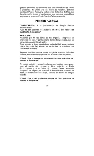 73
gozo se extenderá por cincuenta días y en todo el año se sentirá
la presencia de Cristo vivo en medio de nosotros. Estemos
atentos al Pregón Pascual y participemos de la obra de Dios, que
durante mucho tiempo lo ha dispuesto todo para que su pueblo se
alegre con la resurrección de Nuestro Señor Jesucristo.
PREGÓN PASCUAL
COMENTARISTA: A la proclamación del Pregón Pascual
decimos todos:
“Que te den gracias los pueblos, oh Dios, que todos los
pueblos te den gracias.”
ANIMADOR:
Alégrense por fin los coros de los ángeles, alégrense las
jerarquías del cielo, y por la victoria de Rey tan poderoso, que las
trompetas anuncien la salvación.
Goce también la tierra, inundada de tanta claridad, y que, radiante
con el fulgor del Rey eterno, se sienta libre de la tiniebla que
cubría el orbe entero.
Alégrese también nuestra madre la Iglesia, revestida de luz tan
brillante; resuene este templo con las aclamaciones del pueblo.
TODOS: “Que te den gracias los pueblos, oh Dios, que todos los
pueblos te den gracias.”
En verdad es justo y necesario aclamar con nuestras voces y con
todo el afecto del corazón a Dios invisible, el Padre
Todopoderoso, y a su único Hijo, nuestro Señor Jesucristo.
Porque Él ha pagado por nosotros al Eterno Padre la deuda de
Adán, y derramando su sangre, canceló el recibo del antiguo
pecado.
TODOS: “Que te den gracias los pueblos, oh Dios, que todos los
pueblos te den gracias.”
 
