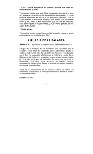 75
TODOS: “Que te den gracias los pueblos, oh Dios, que todos los
pueblos te den gracias.”
Te rogamos, Señor, que este Cirio, consagrado a tu nombre, arda
sin apagarse para destruir la oscuridad de esta noche, y, como
ofrenda agradable, se asocie a las lumbreras del cielo. Que el
lucero matinal lo encuentre ardiendo, ese lucero que no conoce
ocaso y es Cristo, tu Hijo resucitado, que, al salir del sepulcro,
brilla sereno para el linaje humano, y vive y reina glorioso por los
siglos de los siglos.
TODOS: Amén.
Terminado el pregón pascual, la comunidad apaga las velas y se sienta
para escuchar con fe la palabra de Dios.
LITURGIA DE LA PALABRA
ANIMADOR: Llegamos a la segunda parte de la celebración: La
Liturgia de la Palabra. Es el momento para escuchar con el
corazón, cómo Dios ha realizado obras admirables desde la
creación del mundo para la salvación del hombre; y contemplar
cómo Dios ha preparado a lo largo de la historia la venida de su
Hijo Jesucristo quien con su pasión, muerte y resurrección realiza
la obra más admirable de salvación: La redención de toda la
humanidad. Hoy Dios sigue actuando en nuestra historia,
escuchemos atentos para darnos cuenta de la acción salvadora
de Dios en nuestras vidas.
Antes de la proclamación de las lecturas bíblicas se realiza un
comentario, y después de la correspondiente lectura bíblica se canta o
se proclama el salmo.
PRIMERA LECTURA
 