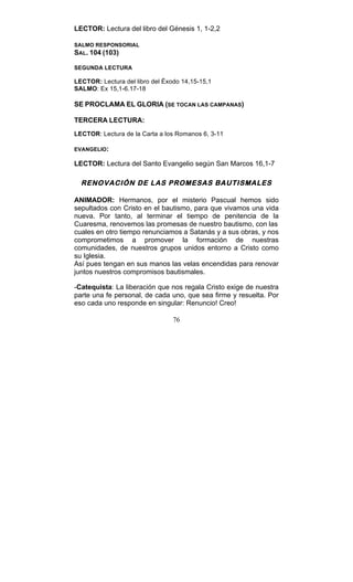 76
LECTOR: Lectura del libro del Génesis 1, 1-2,2
SALMO RESPONSORIAL
SAL. 104 (103)
SEGUNDA LECTURA
LECTOR: Lectura del libro del Éxodo 14,15-15,1
SALMO: Ex 15,1-6.17-18
SE PROCLAMA EL GLORIA (SE TOCAN LAS CAMPANAS)
TERCERA LECTURA:
LECTOR: Lectura de la Carta a los Romanos 6, 3-11
EVANGELIO:
LECTOR: Lectura del Santo Evangelio según San Marcos 16,1-7
RENOVACIÓN DE LAS PROMESAS BAUTISMALES
ANIMADOR: Hermanos, por el misterio Pascual hemos sido
sepultados con Cristo en el bautismo, para que vivamos una vida
nueva. Por tanto, al terminar el tiempo de penitencia de la
Cuaresma, renovemos las promesas de nuestro bautismo, con las
cuales en otro tiempo renunciamos a Satanás y a sus obras, y nos
comprometimos a promover la formación de nuestras
comunidades, de nuestros grupos unidos entorno a Cristo como
su Iglesia.
Así pues tengan en sus manos las velas encendidas para renovar
juntos nuestros compromisos bautismales.
-Catequista: La liberación que nos regala Cristo exige de nuestra
parte una fe personal, de cada uno, que sea firme y resuelta. Por
eso cada uno responde en singular: Renuncio! Creo!
 