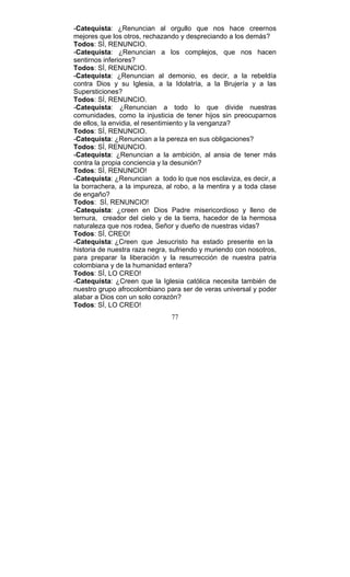 77
-Catequista: ¿Renuncian al orgullo que nos hace creernos
mejores que los otros, rechazando y despreciando a los demás?
Todos: SÍ, RENUNCIO.
-Catequista: ¿Renuncian a los complejos, que nos hacen
sentirnos inferiores?
Todos: SÍ, RENUNCIO.
-Catequista: ¿Renuncian al demonio, es decir, a la rebeldía
contra Dios y su Iglesia, a la Idolatría, a la Brujería y a las
Supersticiones?
Todos: SÍ, RENUNCIO.
-Catequista: ¿Renuncian a todo lo que divide nuestras
comunidades, como la injusticia de tener hijos sin preocuparnos
de ellos, la envidia, el resentimiento y la venganza?
Todos: SÍ, RENUNCIO.
-Catequista: ¿Renuncian a la pereza en sus obligaciones?
Todos: SÍ, RENUNCIO.
-Catequista: ¿Renuncian a la ambición, al ansia de tener más
contra la propia conciencia y la desunión?
Todos: SÍ, RENUNCIO!
-Catequista: ¿Renuncian a todo lo que nos esclaviza, es decir, a
la borrachera, a la impureza, al robo, a la mentira y a toda clase
de engaño?
Todos: SÍ, RENUNCIO!
-Catequista: ¿creen en Dios Padre misericordioso y lleno de
ternura, creador del cielo y de la tierra, hacedor de la hermosa
naturaleza que nos rodea, Señor y dueño de nuestras vidas?
Todos: SÍ, CREO!
-Catequista: ¿Creen que Jesucristo ha estado presente en la
historia de nuestra raza negra, sufriendo y muriendo con nosotros,
para preparar la liberación y la resurrección de nuestra patria
colombiana y de la humanidad entera?
Todos: SÍ, LO CREO!
-Catequista: ¿Creen que la Iglesia católica necesita también de
nuestro grupo afrocolombiano para ser de veras universal y poder
alabar a Dios con un solo corazón?
Todos: SÍ, LO CREO!
 