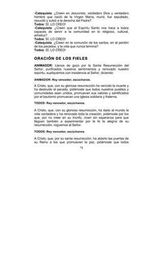 78
-Catequista: ¿Creen en Jesucristo, verdadero Dios y verdadero
hombre que nació de la Virgen María, murió, fue sepultado,
resucitó y subió a la derecha del Padre?
Todos: SÍ, LO CREO!
-Catequista: ¿Creen que el Espíritu Santo nos hace a todos
capaces de servir a la comunidad en lo religioso, cultural,
artístico?
Todos: SÍ, LO CREO!
-Catequista: ¿Creen en la comunión de los santos, en el perdón
de los pecados, y la vida que nunca termina?
Todos: SÍ, LO CREO!
ORACIÓN DE LOS FIELES
ANIMADOR: Llenos de gozo por la Santa Resurrección del
Señor, purificados nuestros sentimientos y renovado nuestro
espíritu, supliquemos con insistencia al Señor, diciendo:
ANIMADOR: Rey vencedor, escúchanos.
A Cristo, que, con su gloriosa resurrección ha vencido la muerte y
ha destruido el pecado, pidámosle que todos nuestros pueblos y
comunidades sean unidos, promuevan sus valores y santificados
por el bautismo promuevan una Iglesia solidaria y fraterna.
TODOS: Rey vencedor, escúchanos.
A Cristo, que, con su gloriosa resurrección, ha dado al mundo la
vida verdadera y ha renovado toda la creación, pidámosle por los
que, por no creer en su triunfo, viven sin esperanza para que
lleguen también a experimentar por la fe la alegría de su
resurrección, roguemos al Señor.
TODOS: Rey vencedor, escúchanos.
A Cristo, que, por su santa resurrección, ha abierto las puertas de
su Reino a los que promueven la paz, pidámosle que todos
 