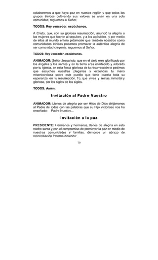 79
colaboremos a que haya paz en nuestra región y que todos los
grupos étnicos cultivando sus valores se unan en una sola
comunidad, roguemos al Señor.
TODOS: Rey vencedor, escúchanos.
A Cristo, que, con su gloriosa resurrección, anunció la alegría a
las mujeres que fueron al sepulcro, y a los apóstoles y por medio
de ellos al mundo entero pidámosle que también nosotros como
comunidades étnicas podamos promover la auténtica alegría de
ser comunidad creyente, roguemos al Señor.
TODOS: Rey vencedor, escúchanos.
ANIMADOR: Señor Jesucristo, que en el cielo eres glorificado por
los ángeles y los santos y en la tierra eres enaltecido y adorado
por tu Iglesia, en esta fiesta gloriosa de tu resurrección te pedimos
que escuches nuestras plegarias y extiendas tu mano
misericordiosa sobre este pueblo que tiene puesta toda su
esperanza en tu resurrección. Tú, que vives y reinas, inmortal y
glorioso, por los siglos de los siglos.
TODOS: Amén.
Invitación al Padre Nuestro
ANIMADOR: Llenos de alegría por ser Hijos de Dios dirijámonos
al Padre de todos con las palabras que su Hijo victorioso nos ha
enseñado: Padre Nuestro...
Invitación a la paz
PRESIDENTE: Hermanos y hermanas, llenos de alegría en esta
noche santa y con el compromiso de promover la paz en medio de
nuestras comunidades y familias, démonos un abrazo de
reconciliación fraterna diciendo:
 