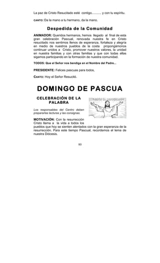 80
La paz de Cristo Resucitado esté contigo........... y con tu espíritu.
CANTO: Da la mano a tu hermano, da la mano.
Despedida de la Comunidad
ANIMADOR: Queridos hermanos, hemos llegado al final de esta
gran celebración Pascual, renovada nuestra fe en Cristo
resucitado nos sentimos llenos de esperanza, fortaleza y alegría
en medio de nuestros pueblos de la costa propongámonos
continuar unidos a Cristo, promover nuestros valores, la unidad
en nuestra familias y con otras familias y que con todas ellas
sigamos participando en la formación de nuestra comunidad.
TODOS: Que el Señor nos bendiga en el Nombre del Padre...
PRESIDENTE: Felices pascuas para todos,
CANTO: Hoy el Señor Resucitó.
DOMINGO DE PASCUA
CELEBRACIÓN DE LA
PALABRA
Los responsables del Centro deben
prepararlas lecturas y las consignas.
MOTIVACIÓN: Con la resurrección
Cristo llama a la vida a todos los
pueblos que hoy se sienten alentados con la gran esperanza de la
resurrección. Para este tiempo Pascual, recordemos el lema de
nuestra Diócesis.
 