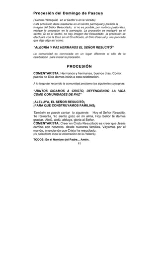 81
Procesión del Domingo de Pascua
( Centro Parroquial, en el Sector o en la Vereda)
Esta procesión debe realizarse en el Centro parroquial y preside la
imagen del Señor Resucitado; si no es posible, por motivos pastorales,
realizar la procesión en la parroquia. La procesión se realizará en el
sector. Si en el sector, no hay imagen del Resucitado la procesión se
efectuará con la Cruz sin el Crucificado, el Cirio Pascual y una pancarta
que diga algo así como:
“ALEGRÍA Y PAZ HERMANOS EL SEÑOR RESUCITÓ”
La comunidad es convocada en un lugar diferente al sitio de la
celebración para iniciar la procesión.
PROCESIÓN
COMENTARISTA: Hermanos y hermanas, buenos días. Como
pueblo de Dios demos inicio a esta celebración.
A lo largo del recorrido la comunidad proclama las siguientes consignas:
“JUNTOS SIGAMOS A CRISTO, DEFENDIENDO LA VIDA
COMO COMUNIDADES DE PAZ”
¡ALELUYA, EL SEÑOR RESUCITÓ¡
¡PARA QUE CONSTRUYAMOS FAMILIAS¡
También se puede cantar lo siguiente: Hoy el Señor Resucitó,
Tú Reinarás, Yo siento gozo en mi alma, Hoy Señor te damos
gracias, Alelú, alelú, aleluya, gloria al Señor.
COMENTARISTA: Creer en Cristo Resucitado es creer que Jesús
camina con nosotros, desde nuestras familias. Vayamos por el
mundo, anunciando que Cristo ha resucitado.
(El presidente inicia la celebración de la Palabra).
TODOS: En el Nombre del Padre... Amén.
 