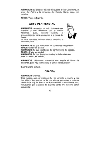 82
ANIMADOR: La gracia y la paz de Nuestro Señor Jesucristo, el
amor del Padre y la comunión del Espíritu Santo estén con
ustedes.
TODOS: Y con tu Espíritu.
ACTO PENITENCIAL
ANIMADOR: Jesucristo, el justo, intercede por
nosotros y nos reconcilia con el Padre.
Abramos, pues, nuestro Espíritu al
arrepentimiento, para acercarnos a la mesa del
Señor.
Se hace una breve pausa en silencio. Después, el
presidente, dice:
ANIMADOR: Tú que promueves los corazones arrepentidos.
TODOS: Señor, ten piedad.
ANIMADOR: Tú que nos liberas del conformismo del pecado.
TODOS: Cristo, ten piedad.
ANIMADOR: Tú que devuelves la alegría de la salvación.
TODOS: Señor, ten piedad.
ANIMADOR: ¡Hermanos, cantemos con alegría el himno de
alabanza, pues hoy es Pascua y el Señor ha resucitado!
CANTO: Gloria aleluya.
ORACIÓN
ANIMADOR: Oremos.
Dios nuestro, que por medio de tu Hijo venciste la muerte y nos
has abierto las puertas de la vida eterna; promueve a quienes
celebramos hoy la Pascua de Resurrección, a una nueva vida,
renuévanos por la gracia del Espíritu Santo. Por nuestro Señor
Jesucristo.
 