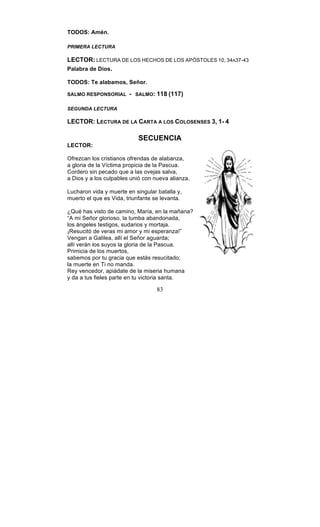 83
TODOS: Amén.
PRIMERA LECTURA
LECTOR: LECTURA DE LOS HECHOS DE LOS APÓSTOLES 10, 34A37-43
Palabra de Dios.
TODOS: Te alabamos, Señor.
SALMO RESPONSORIAL - SALMO: 118 (117)
SEGUNDA LECTURA
LECTOR: LECTURA DE LA CARTA A LOS COLOSENSES 3, 1- 4
SECUENCIA
LECTOR:
Ofrezcan los cristianos ofrendas de alabanza,
a gloria de la Víctima propicia de la Pascua.
Cordero sin pecado que a las ovejas salva,
a Dios y a los culpables unió con nueva alianza.
Lucharon vida y muerte en singular batalla y,
muerto el que es Vida, triunfante se levanta.
¿Qué has visto de camino, María, en la mañana?
“A mi Señor glorioso, la tumba abandonada,
los ángeles testigos, sudarios y mortaja.
¡Resucitó de veras mi amor y mi esperanza!”
Vengan a Galilea, allí el Señor aguarda;
allí verán los suyos la gloria de la Pascua.
Primicia de los muertos,
sabemos por tu gracia que estás resucitado;
la muerte en Ti no manda.
Rey vencedor, apiádate de la miseria humana
y da a tus fieles parte en tu victoria santa.
 