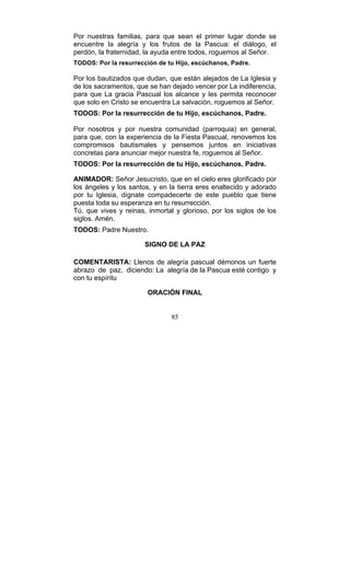 85
Por nuestras familias, para que sean el primer lugar donde se
encuentre la alegría y los frutos de la Pascua: el diálogo, el
perdón, la fraternidad, la ayuda entre todos, roguemos al Señor.
TODOS: Por la resurrección de tu Hijo, escúchanos, Padre.
Por los bautizados que dudan, que están alejados de La Iglesia y
de los sacramentos, que se han dejado vencer por La indiferencia,
para que La gracia Pascual los alcance y les permita reconocer
que solo en Cristo se encuentra La salvación, roguemos al Señor.
TODOS: Por la resurrección de tu Hijo, escúchanos, Padre.
Por nosotros y por nuestra comunidad (parroquia) en general,
para que, con la experiencia de la Fiesta Pascual, renovemos los
compromisos bautismales y pensemos juntos en iniciativas
concretas para anunciar mejor nuestra fe, roguemos al Señor.
TODOS: Por la resurrección de tu Hijo, escúchanos, Padre.
ANIMADOR: Señor Jesucristo, que en el cielo eres glorificado por
los ángeles y los santos, y en la tierra eres enaltecido y adorado
por tu Iglesia, dígnate compadecerte de este pueblo que tiene
puesta toda su esperanza en tu resurrección.
Tú, que vives y reinas, inmortal y glorioso, por los siglos de los
siglos. Amén.
TODOS: Padre Nuestro.
SIGNO DE LA PAZ
COMENTARISTA: Llenos de alegría pascual démonos un fuerte
abrazo de paz, diciendo: La alegría de la Pascua esté contigo y
con tu espíritu
ORACIÓN FINAL
 