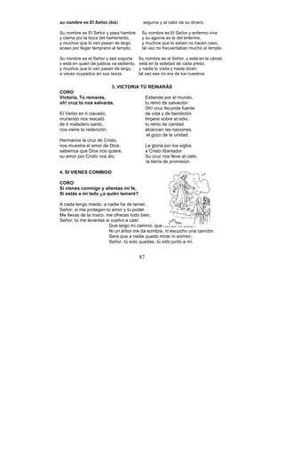 87
su nombre es El Señor.(bis) seguros y al calor de su dinero.
Su nombre es El Señor y pasa hambre Su nombre es El Señor y enfermo vive
y clama por la boca del hambriento, y su agonía es la del enfermo,
y muchos que lo ven pasan de largo y muchos que lo saben no hacen caso,
acaso por llegar temprano al templo. tal vez no frecuentaban mucho el templo.
Su nombre es el Señor y sed soporta Su nombre es el Señor, y está en la cárcel,
y está en quien de justicia va sediento, está en la soledad de cada preso,
y muchos que lo ven pasan de largo, y nadie lo visita y hasta dicen:
a veces ocupados en sus rezos. tal vez ese no era de los nuestros
3. VICTORIA TÚ REINARÁS
CORO
Victoria, Tú reinarás, Extiende por el mundo,
oh! cruz tú nos salvarás. tu reino de salvación
Oh! cruz fecunda fuente
El Verbo en ti clavado, de vida y de bendición
muriendo nos rescató Impere sobre el odio,
de ti matadero santo, tu reino de caridad
nos viene la redención. alcancen las naciones,
el gozo de la unidad
Hermanos la cruz de Cristo,
nos muestra el amor de Dios, La gloria por los siglos
sabemos que Dios nos quiere, a Cristo libertador
su amor por Cristo nos dio. Su cruz nos lleve al cielo
la tierra de promisión.
4. SI VIENES CONMIGO
CORO
Si vienes conmigo y alientas mi fe,
Si estás a mi lado ¿a quién temeré?
A nada tengo miedo, a nadie he de temer,
Señor, si me protegen tu amor y tu poder.
Me llevas de la mano, me ofreces todo bien,
Señor, tú me levantas si vuelvo a caer.
Que largo mi camino, que hondo mi dolor,
Ni un árbol me da sombra, ni escucho una canción.
Será que a nadie puedo mirar ni sonreír,
Señor, tú solo quedas, tú sólo junto a mí.
 