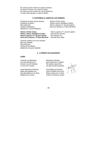 88
En cosas que se mueren yo puse el corazón,
fue tierra mi tesoro, fue vana mi ilusión,
en cosas que se mueren me voy muriendo yo,
Tú sólo vives siempre, tú sólo mi Señor.
5. CANTEMOS AL AMOR DE LOS AMORES
Cantemos al Amor de los Amores Gloria a Cristo Jesús,
Cantemos al Señor, Cielos y tierra, bendigan al señor
Dios está aquí Honor y gloria a Ti, rey de la gloria
Vengan adoradores, Amor por siempre a Ti Dios del Amor
Adoremos, a Cristo Redentor
Gloria a Cristo Jesús, Honor y gloria a Ti, rey de la gloria
Cielos y tierra, bendigan al señor Amor de los amores
Honor y gloria a Ti, rey de la gloria Por siempre a ti,
Amor por siempre a Ti Dios del Amor Dios del amor (Bis)
Unamos nuestra voz a los cantares
del coro celestial,
Dios está aquí,
al Dios de los altares,
alabemos con gozo celestial.
9. A DÓNDE VAS NAZARENO
CORO
A dónde vas Nazareno Nazareno doloroso,
con esa pesada cruz? que mueres en tu pasión.
Camino voy del Calvario No expires Jesús mío,
a morir por tu salud. sin que me des el perdón.
Jesús Nazareno hermoso, Concedida ya la gracia,
dame esa pesada cruz. como el ladrón en la cruz.
Que llevándola en mi alma, Muere Jesús por mi alma,
fortaleza da y virtud. muera mi alma por Jesús.
 