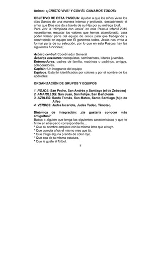8
Ánimo: «¡CRISTO VIVE! Y CON ÉL GANAMOS TODOS»
OBJETIVO DE ESTA PASCUA: Ayudar a que los niños vivan los
días Santos de una manera intensa y profunda, descubriendo el
amor que Dios nos da a través de su Hijo por su entrega total.
Para vivir la “olimpiada con Jesús” en esta Pascua Infantil 2015
necesitamos rescatar los valores que hemos abandonado, para
poder formar parte del equipo de Jesús para que trabajando y
conviviendo en equipo con Él ganemos todos. Jesús nos invita a
formar parte de su selección, por lo que en esta Pascua hay las
siguientes funciones;
Arbitro central: Coordinador General
Árbitros auxiliares: catequistas, seminaristas, líderes juveniles.
Entrenadores: padres de familia, madrinas o padrinos, amigos,
colaboradores.
Capitán: Un integrante del equipo
Equipos: Estarán identificados por colores y por el nombre de los
apóstoles:
ORGANIZACIÓN DE GRUPOS Y EQUIPOS
1. ROJOS: San Pedro, San Andrés y Santiago (el de Zebedeo)
2. AMARILLOS: San Juan, San Felipe, San Bartolomé
3. AZULES: Santo Tomás, San Mateo, Santo Santiago (hijo de
Alfeo
4. VERDES: Judas Iscariote, Judas Tadeo, Timoteo,
Dinámica de integración: ¿te gustaría conocer más
amiguitos?
Busca a alguien que tenga las siguientes características y que te
firme en el espacio correspondiente…
* Que su nombre empiece con la misma letra que el tuyo.
* Que cumpla años el mismo mes que tú.
* Que traiga alguna prenda de color rojo.
* Que sea de tu misma estatura.
* Que le guste el fútbol.
 