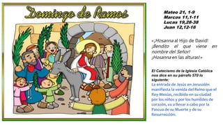 Mateo 21, 1-9
Marcos 11,1-11
Lucas 19,28-38
Juan 12,12-16
«¡Hosanna al Hijo de David!
¡Bendito el que viene en
nombre del Señor!
¡Hosanna en las alturas!»
El Catecismo de la Iglesia Católica
nos dice en su párrafo 570 lo
siguiente:
La entrada de Jesús en Jerusalén
manifiesta la venida del Reino que el
Rey-Mesías, recibido en su ciudad
por los niños y por los humildes de
corazón, va a llevar a cabo por la
Pascua de su Muerte y de su
Resurrección.
 