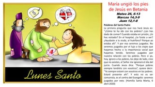 Mateo 26, 6-13
Marcos 14,3-9
Juan 12,1-8
María ungió los pies
de Jesús en Betania
Palabras del Santo Padre
La primera pregunta que nos hará Jesús es:
“¿Cómo te ha ido con los pobres? ¿Les has
dado de comer? Cuando estaba en prisión, ¿lo
has visitado? En el hospital, ¿lo fuiste a ver?
¿Ayudaste a la viuda, al huérfano? Porque yo
estaba allí”. Y por eso seremos juzgados. No
seremos juzgados por el lujo o los viajes que
hayamos hecho o la importancia social que
hayamos tenido. Seremos juzgados por
nuestra relación con los pobres. Pero si yo,
hoy, ignoro a los pobres, los dejo de lado, creo
que no existen, el Señor me ignorará el día del
juicio. Cuando Jesús dice: “Porque pobres
siempre tendréis con vosotros”, quiere decir:
“Yo siempre estaré con vosotros en los pobres.
Estaré presente ahí”. Y esto no es ser
comunista, es el centro del Evangelio: seremos
juzgados por esto. (Homilía Santa Marta, 6
abril 2020)
 