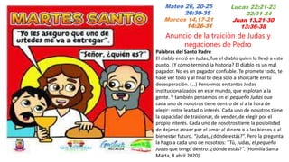 Mateo 26, 20-25
26:30-35
Marcos 14,17-21
14:26-31
Anuncio de la traición de Judas y
negaciones de Pedro
Palabras del Santo Padre
El diablo entró en Judas, fue el diablo quien lo llevó a este
punto. ¿Y cómo terminó la historia? El diablo es un mal
pagador. No es un pagador confiable. Te promete todo, te
hace ver todo y al final te deja solo a ahorcarte en tu
desesperación. (…) Pensemos en tantos Judas
institucionalizados en este mundo, que explotan a la
gente. Y también pensemos en el pequeño Judas que
cada uno de nosotros tiene dentro de sí a la hora de
elegir: entre lealtad o interés. Cada uno de nosotros tiene
la capacidad de traicionar, de vender, de elegir por el
propio interés. Cada uno de nosotros tiene la posibilidad
de dejarse atraer por el amor al dinero o a los bienes o al
bienestar futuro. “Judas, ¿dónde estás?”. Pero la pregunta
la hago a cada uno de nosotros: “Tú, Judas, el pequeño
Judas que tengo dentro: ¿dónde estás?”. (Homilía Santa
Marta, 8 abril 2020)
Lucas 22:21-23
22:31-34
Juan 13,21-30
13:36-38
 